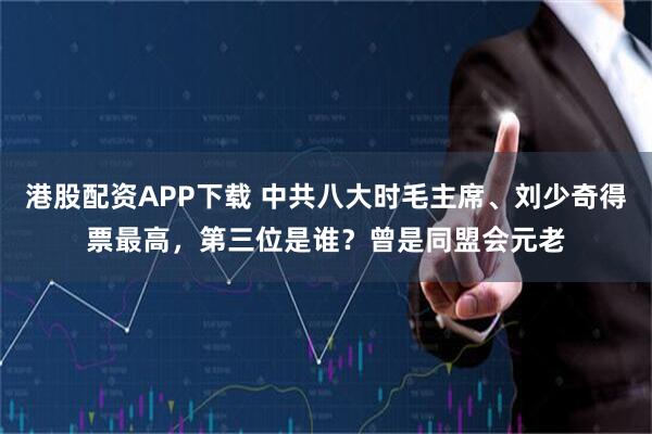 港股配资APP下载 中共八大时毛主席、刘少奇得票最高，第三位是谁？曾是同盟会元老
