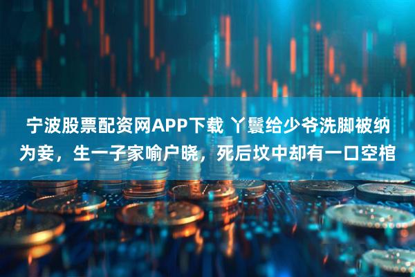 宁波股票配资网APP下载 丫鬟给少爷洗脚被纳为妾，生一子家喻户晓，死后坟中却有一口空棺