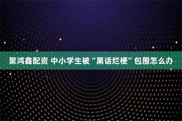 聚鸿鑫配资 中小学生被“黑话烂梗”包围怎么办