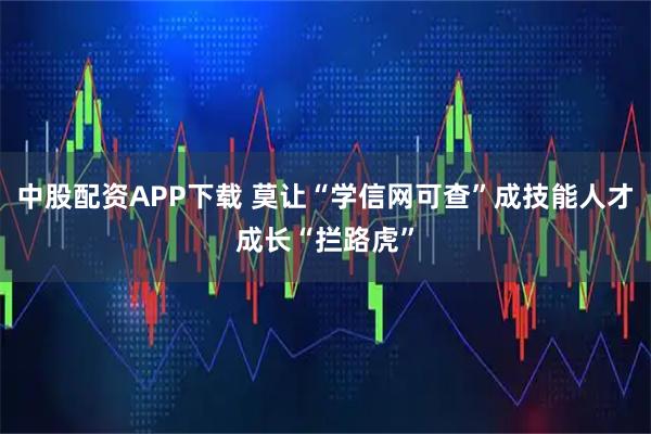 中股配资APP下载 莫让“学信网可查”成技能人才成长“拦路虎”