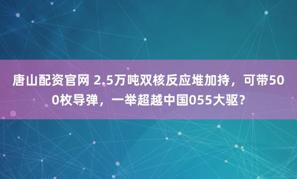 唐山配资官网 2.5万吨双核反应堆加持，可带500枚导弹，一举超越中国055大驱？