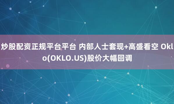 炒股配资正规平台平台 内部人士套现+高盛看空 Oklo(OKLO.US)股价大幅回调