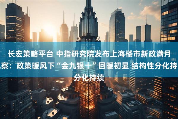 长宏策略平台 中指研究院发布上海楼市新政满月观察：政策暖风下“金九银十”回暖初显 结构性分化持续