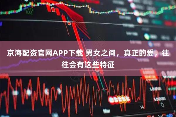 京海配资官网APP下载 男女之间，真正的爱，往往会有这些特征