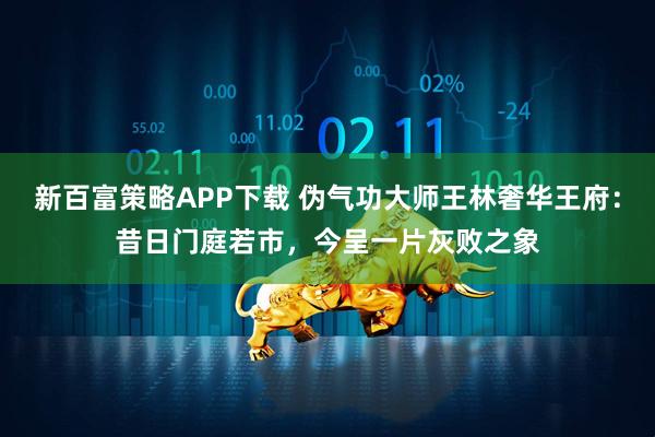 新百富策略APP下载 伪气功大师王林奢华王府：昔日门庭若市，今呈一片灰败之象