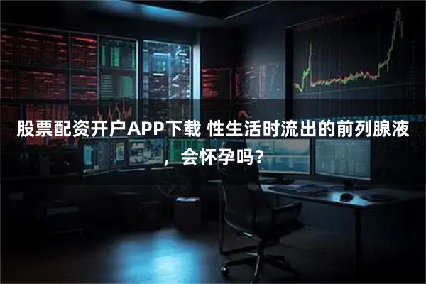 股票配资开户APP下载 性生活时流出的前列腺液，会怀孕吗？