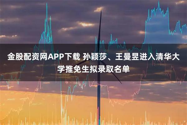 金股配资网APP下载 孙颖莎、王曼昱进入清华大学推免生拟录取名单