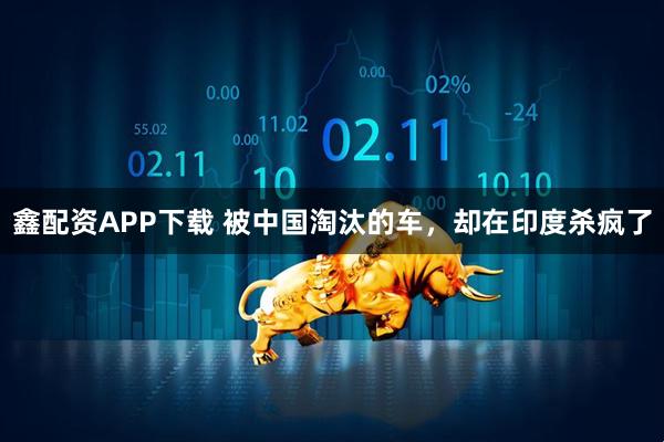 鑫配资APP下载 被中国淘汰的车，却在印度杀疯了