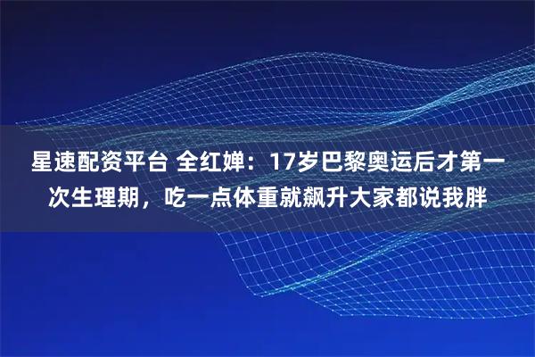星速配资平台 全红婵：17岁巴黎奥运后才第一次生理期，吃一点体重就飙升大家都说我胖