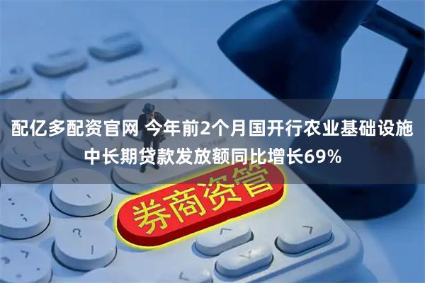 配亿多配资官网 今年前2个月国开行农业基础设施中长期贷款发放额同比增长69%