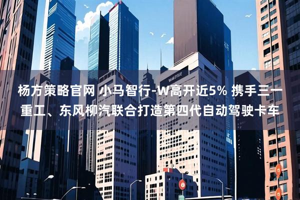 杨方策略官网 小马智行-W高开近5% 携手三一重工、东风柳汽联合打造第四代自动驾驶卡车