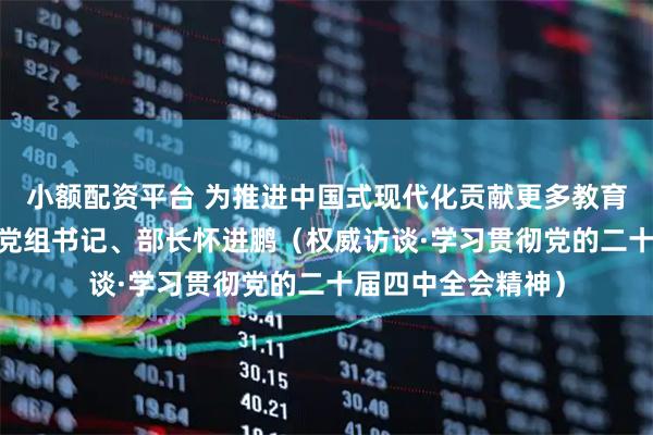 小额配资平台 为推进中国式现代化贡献更多教育力量——访教育部党组书记、部长怀进鹏（权威访谈·学习贯彻党的二十届四中全会精神）