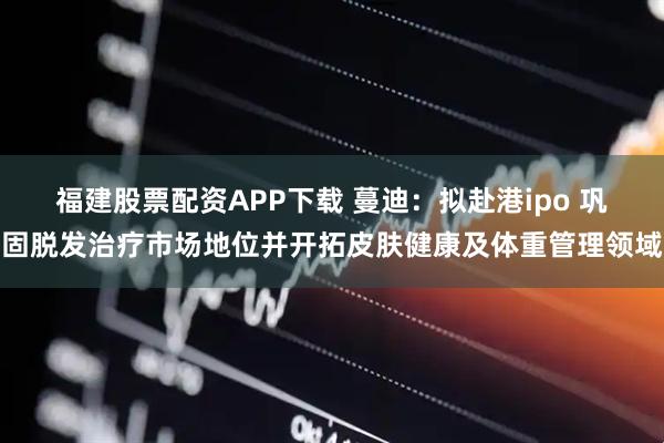 福建股票配资APP下载 蔓迪：拟赴港ipo 巩固脱发治疗市场地位并开拓皮肤健康及体重管理领域