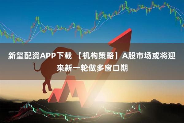 新玺配资APP下载 【机构策略】A股市场或将迎来新一轮做多窗口期