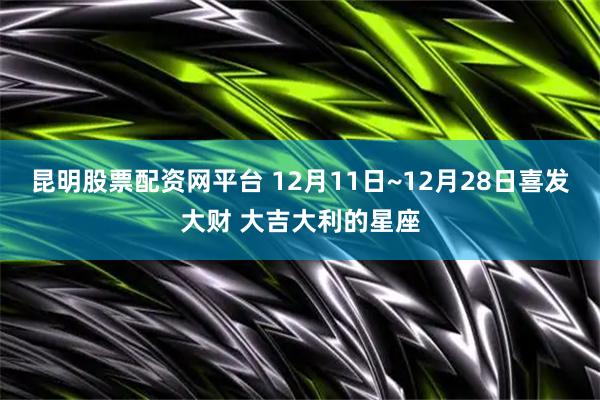昆明股票配资网平台 12月11日~12月28日喜发大财 大吉大利的星座