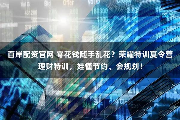 百岸配资官网 零花钱随手乱花？荣耀特训夏令营理财特训，娃懂节约、会规划！