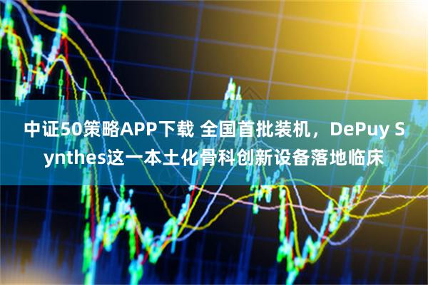 中证50策略APP下载 全国首批装机，DePuy Synthes这一本土化骨科创新设备落地临床