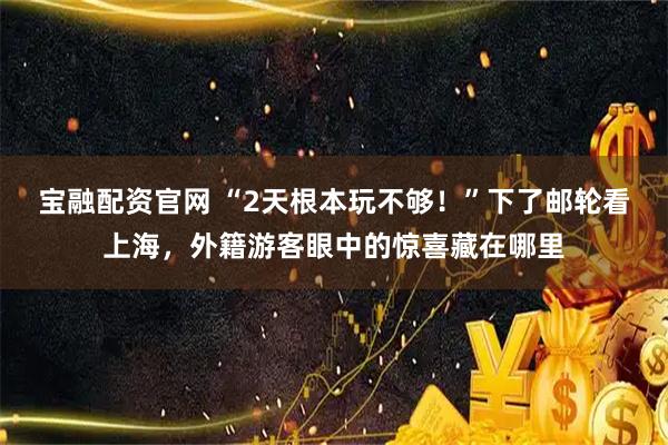 宝融配资官网 “2天根本玩不够！”下了邮轮看上海，外籍游客眼中的惊喜藏在哪里