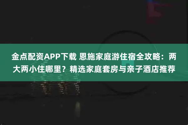 金点配资APP下载 恩施家庭游住宿全攻略：两大两小住哪里？精选家庭套房与亲子酒店推荐