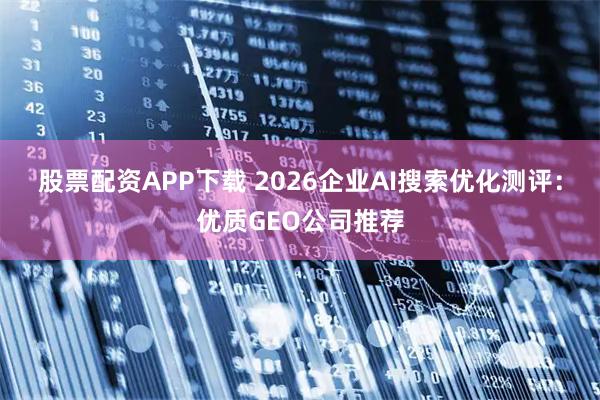 股票配资APP下载 2026企业AI搜索优化测评：优质GEO公司推荐