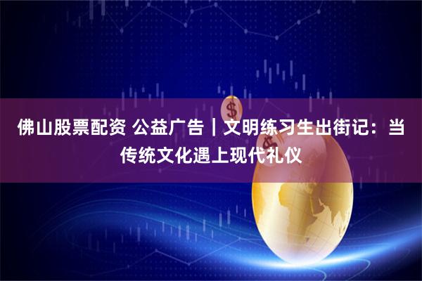 佛山股票配资 公益广告｜文明练习生出街记：当传统文化遇上现代礼仪