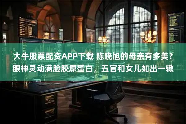 大牛股票配资APP下载 陈晓旭的母亲有多美？眼神灵动满脸胶原蛋白，五官和女儿如出一辙