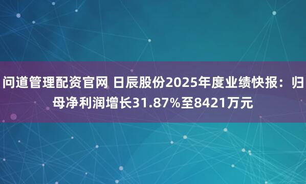 问道管理配资官网 日辰股份2025年度业绩快报：归母净利润增长31.87%至8421万元