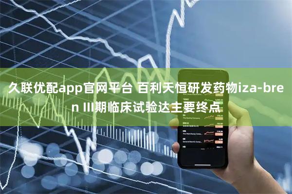 久联优配app官网平台 百利天恒研发药物iza-bren III期临床试验达主要终点