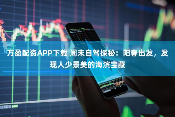 万盈配资APP下载 周末自驾探秘：阳春出发，发现人少景美的海滨宝藏