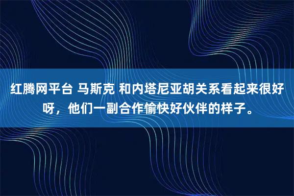 红腾网平台 马斯克 和内塔尼亚胡关系看起来很好呀，他们一副合作愉快好伙伴的样子。