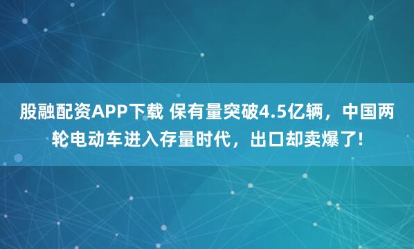 股融配资APP下载 保有量突破4.5亿辆,中国两轮电动车进入存量时代,出口却卖爆了!