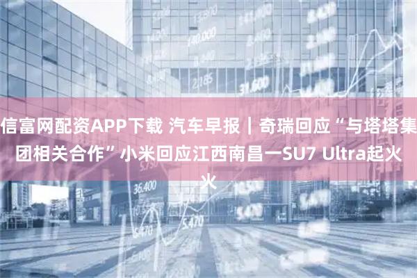 信富网配资APP下载 汽车早报｜奇瑞回应“与塔塔集团相关合作”小米回应江西南昌一SU7 Ultra起火