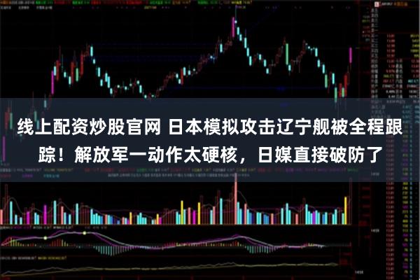线上配资炒股官网 日本模拟攻击辽宁舰被全程跟踪！解放军一动作太硬核，日媒直接破防了